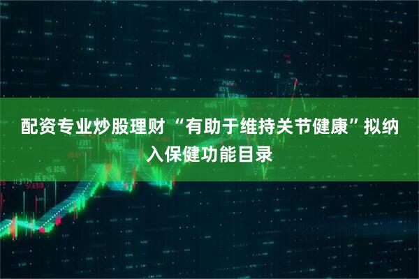 配资专业炒股理财 “有助于维持关节健康”拟纳入保健功能目录