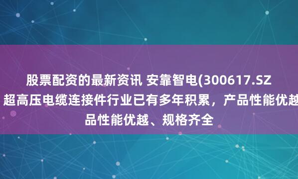 股票配资的最新资讯 安靠智电(300617.SZ)：在高压、超高压电缆连接件行业已有多年积累，产品性能优越、规格齐全