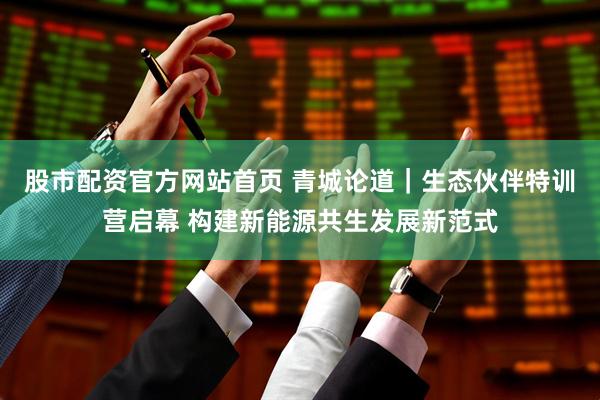 股市配资官方网站首页 青城论道｜生态伙伴特训营启幕 构建新能源共生发展新范式