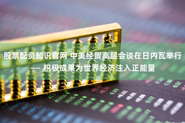 股票配资知识官网 中美经贸高层会谈在日内瓦举行—— 积极成果为世界经济注入正能量