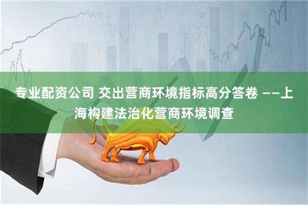 专业配资公司 交出营商环境指标高分答卷 ——上海构建法治化营商环境调查