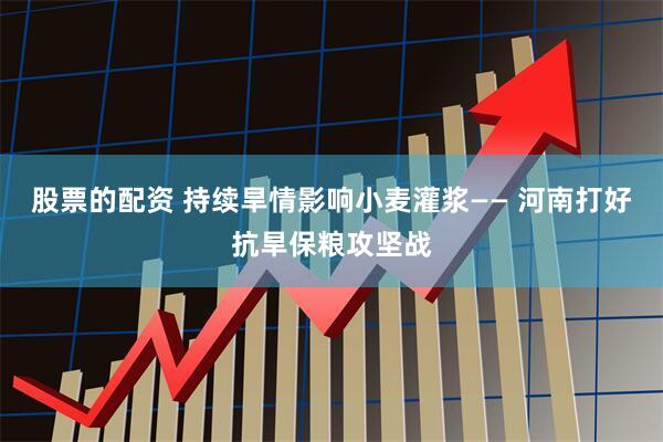 股票的配资 持续旱情影响小麦灌浆—— 河南打好抗旱保粮攻坚战