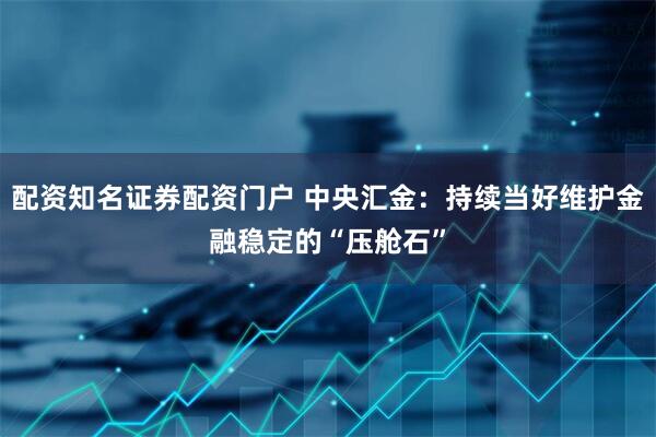 配资知名证券配资门户 中央汇金：持续当好维护金融稳定的“压舱石”