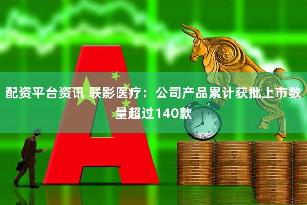 配资平台资讯 联影医疗：公司产品累计获批上市数量超过140款