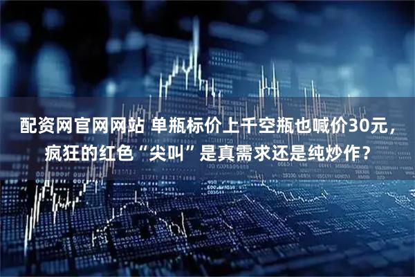 配资网官网网站 单瓶标价上千空瓶也喊价30元，疯狂的红色“尖叫”是真需求还是纯炒作？