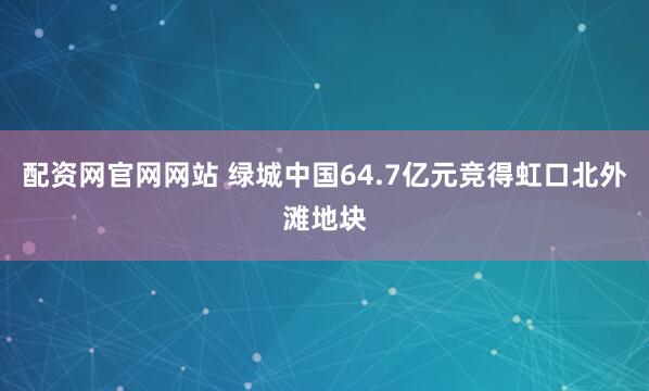 配资网官网网站 绿城中国64.7亿元竞得虹口北外滩地块