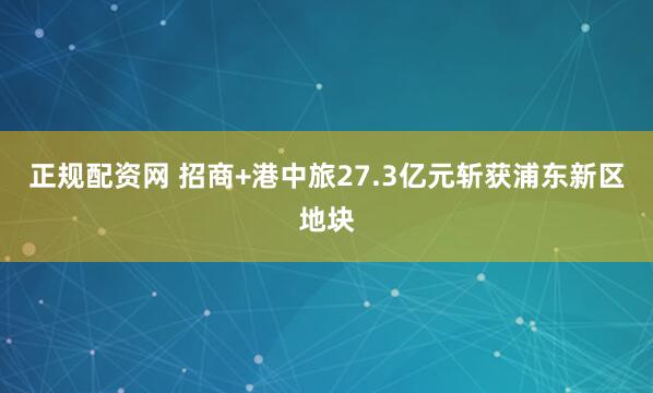 正规配资网 招商+港中旅27.3亿元斩获浦东新区地块
