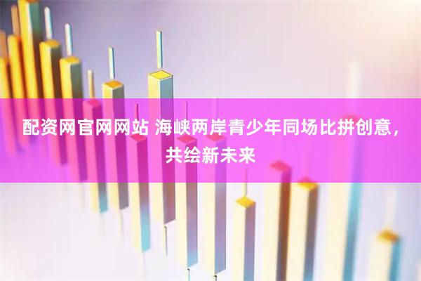 配资网官网网站 海峡两岸青少年同场比拼创意，共绘新未来