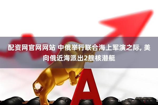 配资网官网网站 中俄举行联合海上军演之际, 美向俄近海派出2艘核潜艇