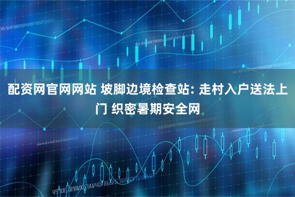 配资网官网网站 坡脚边境检查站: 走村入户送法上门 织密暑期安全网