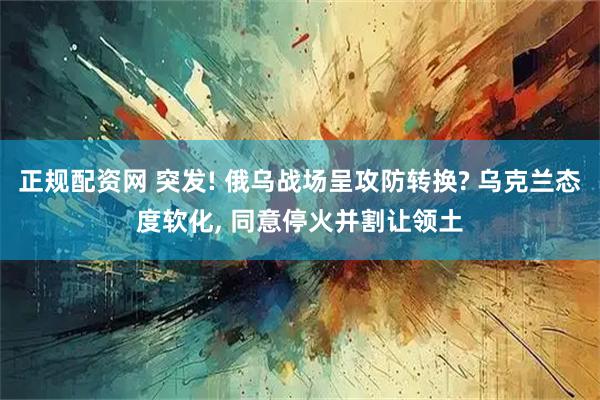 正规配资网 突发! 俄乌战场呈攻防转换? 乌克兰态度软化, 同意停火并割让领土