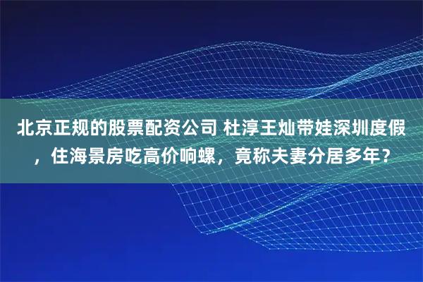 北京正规的股票配资公司 杜淳王灿带娃深圳度假，住海景房吃高价响螺，竟称夫妻分居多年？