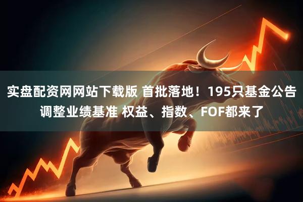 实盘配资网网站下载版 首批落地！195只基金公告调整业绩基准 权益、指数、FOF都来了