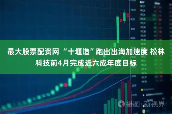 最大股票配资网 “十堰造”跑出出海加速度 松林科技前4月完成近六成年度目标