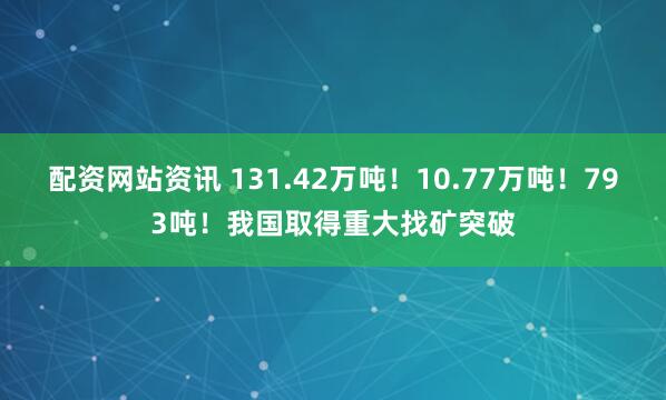 配资网站资讯 131.42万吨！10.77万吨！793吨！我国取得重大找矿突破