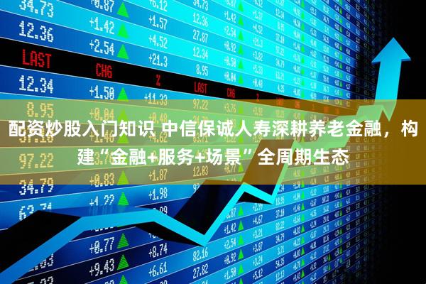 配资炒股入门知识 中信保诚人寿深耕养老金融，构建“金融+服务+场景”全周期生态