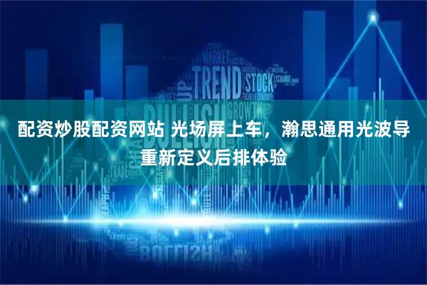 配资炒股配资网站 光场屏上车，瀚思通用光波导重新定义后排体验