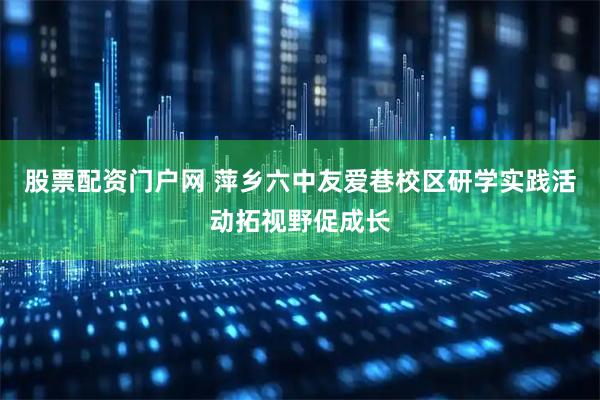 股票配资门户网 萍乡六中友爱巷校区研学实践活动拓视野促成长