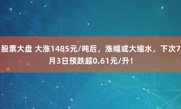 股票大盘 大涨1485元/吨后，涨幅或大缩水，下次7月3日预跌超0.61元/升！