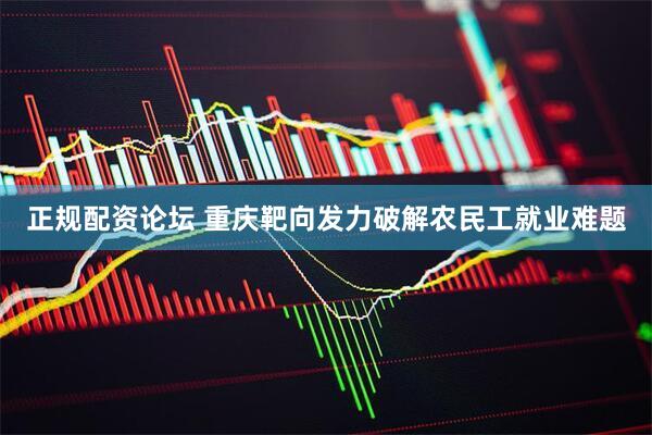 正规配资论坛 重庆靶向发力破解农民工就业难题